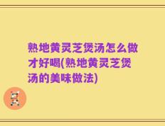 熟地黄灵芝煲汤怎么做才好喝(熟地黄灵芝煲汤的美味做法)