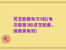 灵芝胶囊每次3粒(每次服用3粒灵芝胶囊，保健更有效)