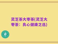 灵芝茶大枣茶(灵芝大枣茶：良心健康之选)