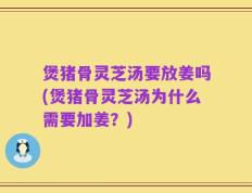 煲猪骨灵芝汤要放姜吗(煲猪骨灵芝汤为什么需要加姜？)