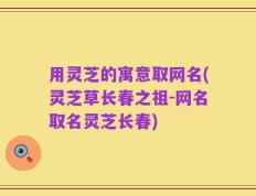 用灵芝的寓意取网名(灵芝草长春之祖-网名取名灵芝长春)