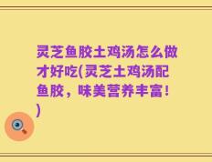 灵芝鱼胶土鸡汤怎么做才好吃(灵芝土鸡汤配鱼胶，味美营养丰富！)