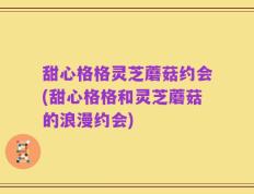 甜心格格灵芝蘑菇约会(甜心格格和灵芝蘑菇的浪漫约会)