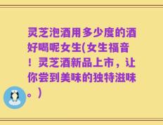 灵芝泡酒用多少度的酒好喝呢女生(女生福音！灵芝酒新品上市，让你尝到美味的独特滋味。)
