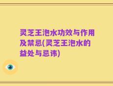 灵芝王泡水功效与作用及禁忌(灵芝王泡水的益处与忌讳)