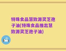 特珠食品慧致源灵芝孢子油(特珠食品推出慧致源灵芝孢子油)