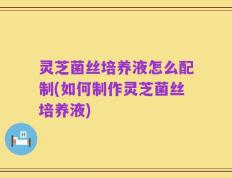 灵芝菌丝培养液怎么配制(如何制作灵芝菌丝培养液)
