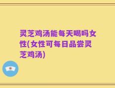 灵芝鸡汤能每天喝吗女性(女性可每日品尝灵芝鸡汤)