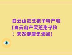 白云山灵芝孢子粉产地(白云山产灵芝孢子粉：天然健康无添加)