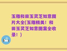 玉雕和田玉灵芝如意图片大全(玉雕精美！和田玉灵芝如意图案全收录！)