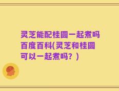 灵芝能配桂圆一起煮吗百度百科(灵芝和桂圆可以一起煮吗？)