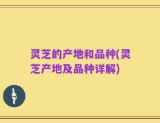 灵芝的产地和品种(灵芝产地及品种详解)
