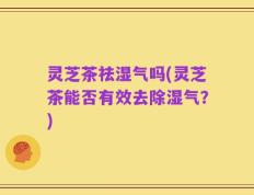 灵芝茶祛湿气吗(灵芝茶能否有效去除湿气？)