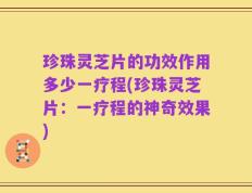珍珠灵芝片的功效作用多少一疗程(珍珠灵芝片：一疗程的神奇效果)