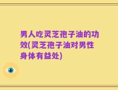 男人吃灵芝孢子油的功效(灵芝孢子油对男性身体有益处)