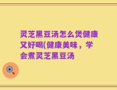 灵芝黑豆汤怎么煲健康又好喝(健康美味，学会煮灵芝黑豆汤