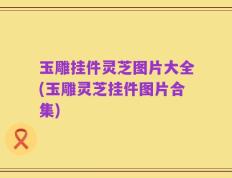 玉雕挂件灵芝图片大全(玉雕灵芝挂件图片合集)