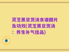 灵芝黑豆煲汤食谱图片及功效(灵芝黑豆煲汤：养生补气佳品)