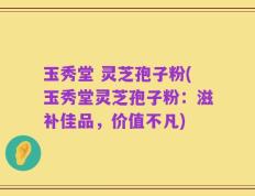 玉秀堂 灵芝孢子粉(玉秀堂灵芝孢子粉：滋补佳品，价值不凡)