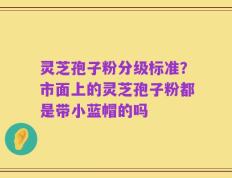 灵芝孢子粉分级标准？市面上的灵芝孢子粉都是带小蓝帽的吗