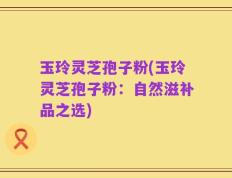 玉玲灵芝孢子粉(玉玲灵芝孢子粉：自然滋补品之选)