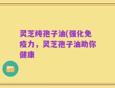 灵芝纯孢子油(强化免疫力，灵芝孢子油助你健康