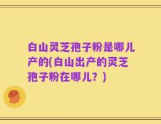 白山灵芝孢子粉是哪儿产的(白山出产的灵芝孢子粉在哪儿？)