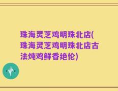 珠海灵芝鸡明珠北店(珠海灵芝鸡明珠北店古法炖鸡鲜香绝伦)