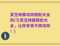 灵芝纯露功效搭配大全窍门(灵芝纯露搭配大全，让你享受不同功效！)