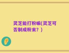 灵芝能打粉嘛(灵芝可否制成粉末？)