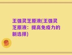 王强灵芝原液(王强灵芝原液：提高免疫力的新选择)