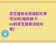 灵芝猪骨头煲汤配红枣可以吗(瘦肉精-free的灵芝猪骨汤佐红枣)