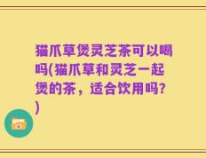 猫爪草煲灵芝茶可以喝吗(猫爪草和灵芝一起煲的茶，适合饮用吗？)