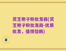 灵芝袍子粉批发商(灵芝袍子粉批发商-优质批发，值得信赖)