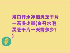 用白开水冲泡灵芝干片一天多少量(白开水泡灵芝干片一天需多少？)