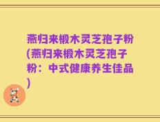 燕归来椴木灵芝孢子粉(燕归来椴木灵芝孢子粉：中式健康养生佳品)