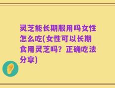 灵芝能长期服用吗女性怎么吃(女性可以长期食用灵芝吗？正确吃法分享)