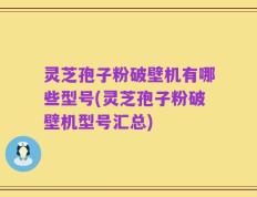 灵芝孢子粉破壁机有哪些型号(灵芝孢子粉破壁机型号汇总)