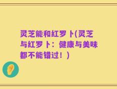 灵芝能和红罗卜(灵芝与红罗卜：健康与美味都不能错过！)