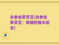 白参虫草灵芝(白参虫草灵芝：保健的强大组合)