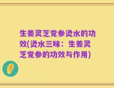 生姜灵芝党参烫水的功效(烫水三味：生姜灵芝党参的功效与作用)