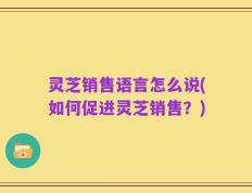 灵芝销售语言怎么说(如何促进灵芝销售？)