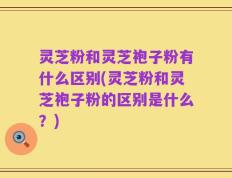 灵芝粉和灵芝袍子粉有什么区别(灵芝粉和灵芝袍子粉的区别是什么？)