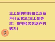 玉上刻的桃核和灵芝葫芦什么意思(玉上刻奇珍：桃核和灵芝葫芦的魅力)