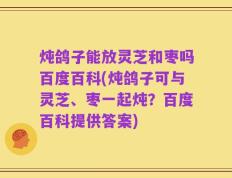 炖鸽子能放灵芝和枣吗百度百科(炖鸽子可与灵芝、枣一起炖？百度百科提供答案)