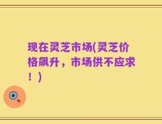 现在灵芝市场(灵芝价格飙升，市场供不应求！)
