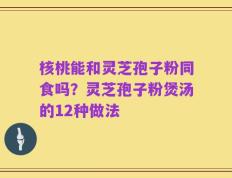 核桃能和灵芝孢子粉同食吗？灵芝孢子粉煲汤的12种做法