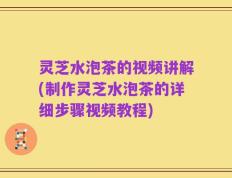 灵芝水泡茶的视频讲解(制作灵芝水泡茶的详细步骤视频教程)