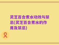 灵芝百合煮水功效与禁忌(灵芝百合煮水的作用及禁忌)