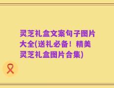 灵芝礼盒文案句子图片大全(送礼必备！精美灵芝礼盒图片合集)